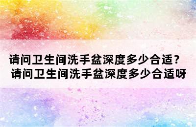 请问卫生间洗手盆深度多少合适？ 请问卫生间洗手盆深度多少合适呀